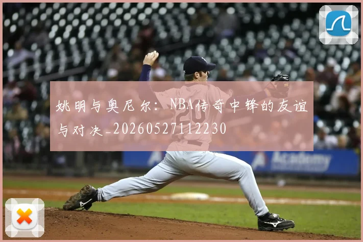 姚明与奥尼尔：NBA传奇中锋的友谊与对决_20260527112230