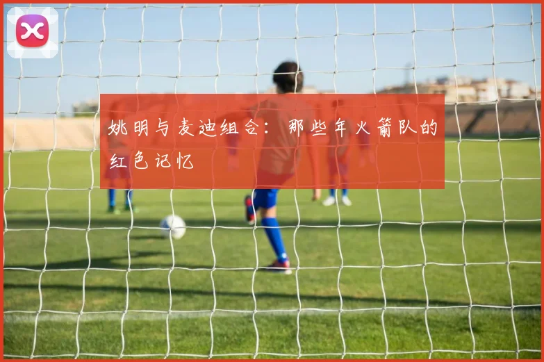 姚明与麦迪组合：那些年火箭队的红色记忆