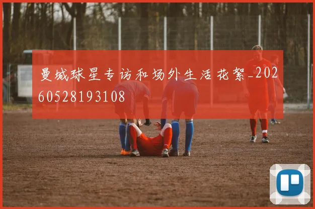 曼城球星专访和场外生活花絮_20260528193108