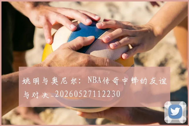 姚明与奥尼尔：NBA传奇中锋的友谊与对决_20260527112230