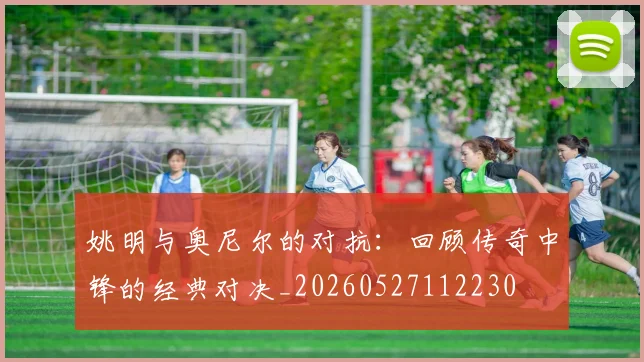姚明与奥尼尔的对抗：回顾传奇中锋的经典对决_20260527112230