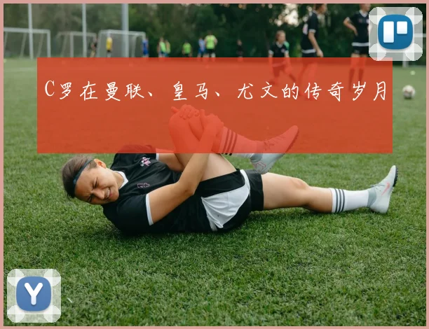 C罗在曼联、皇马、尤文的传奇岁月