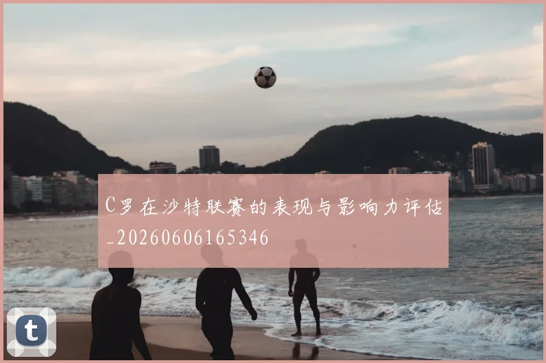 C罗在沙特联赛的表现与影响力评估_20260606165346