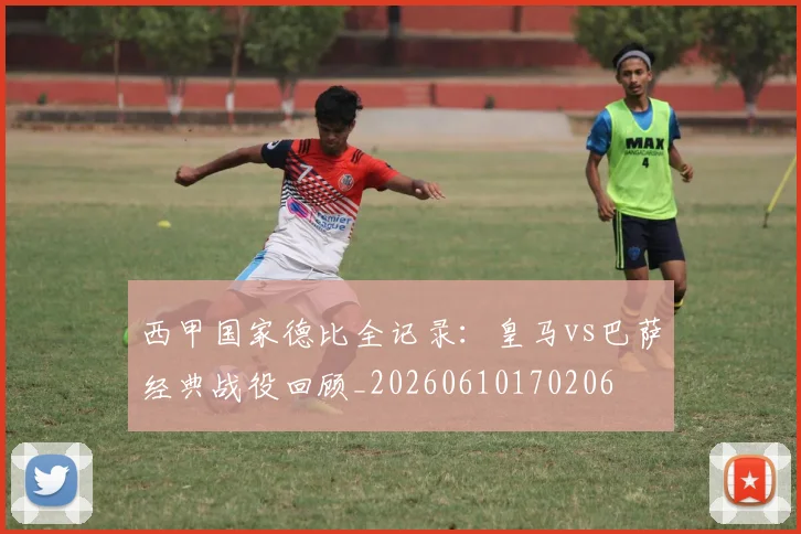 西甲国家德比全记录：皇马vs巴萨经典战役回顾_20260610170206