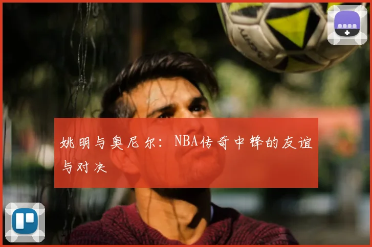 姚明与奥尼尔：NBA传奇中锋的友谊与对决