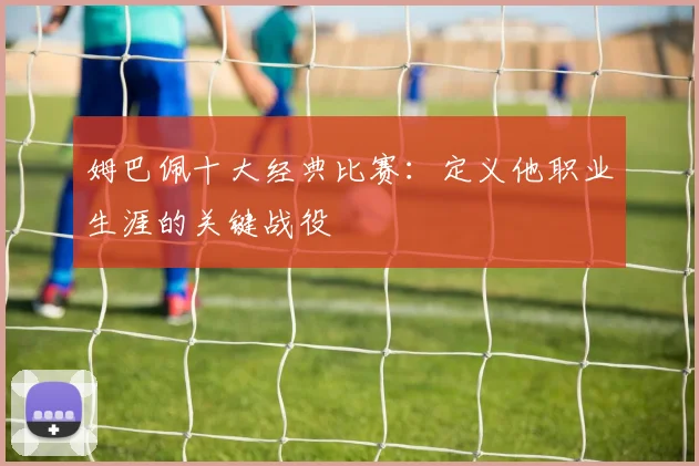 姆巴佩十大经典比赛：定义他职业生涯的关键战役